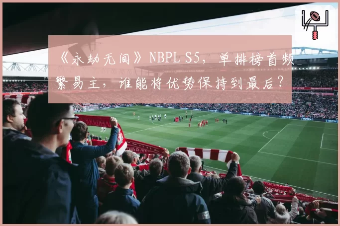 《永劫无间》NBPL S5，单排榜首频繁易主，谁能将优势保持到最后？