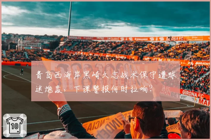 青岛西海岸黑崎久志战术保守遭球迷炮轰,下课警报何时拉响?