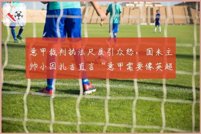 意甲裁判执法尺度引众怒，国米主帅小因扎吉直言“意甲需要像英超一样公开裁判对话”