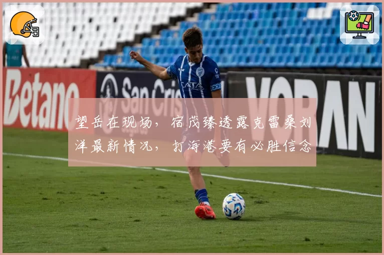 望岳在现场，宿茂臻透露克雷桑刘洋最新情况，打海港要有必胜信念