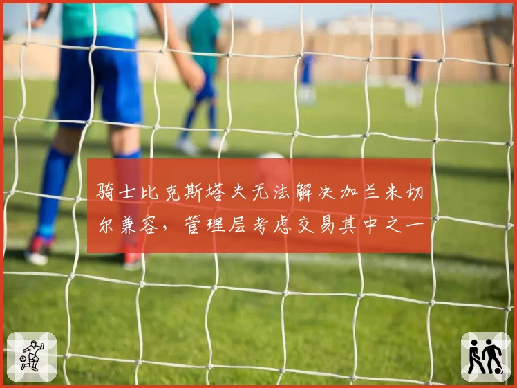 骑士比克斯塔夫无法解决加兰米切尔兼容，管理层考虑交易其中之一
