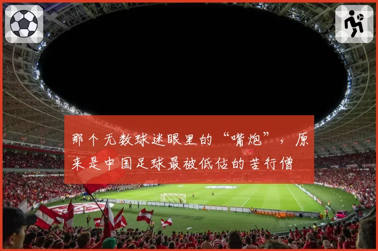 那个无数球迷眼里的“嘴炮”，原来是中国足球最被低估的苦行僧