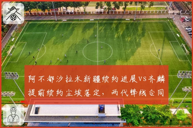 阿不都沙拉木新疆续约进展vs齐麟提前续约尘埃落定,两代锋线合同命运迥异