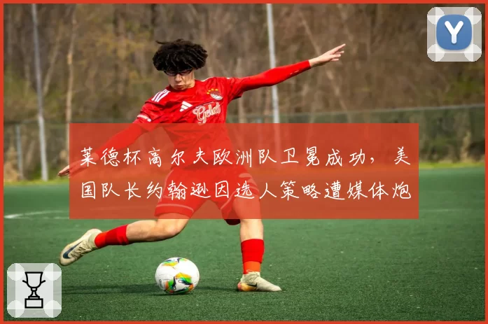 莱德杯高尔夫欧洲队卫冕成功,美国队长约翰逊因选人策略遭媒体炮轰