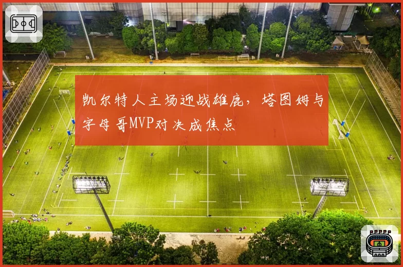 凯尔特人主场迎战雄鹿，塔图姆与字母哥MVP对决成焦点