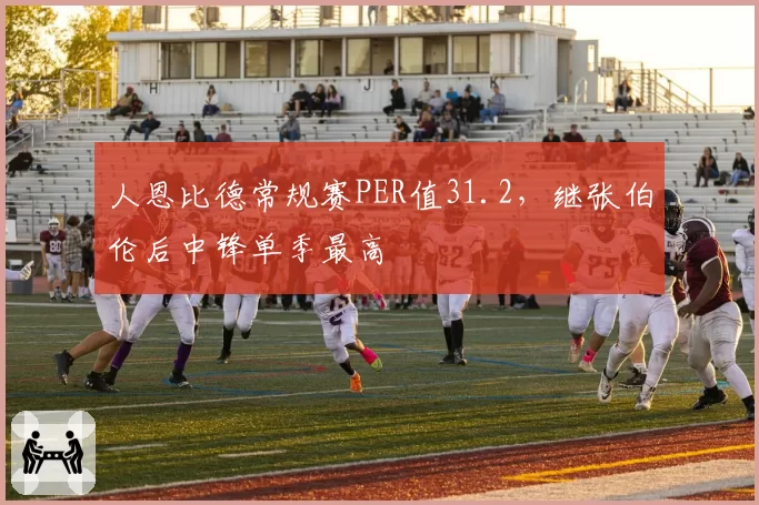 人恩比德常规赛PER值31.2，继张伯伦后中锋单季最高