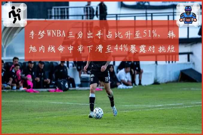 李梦WNBA三分出手占比升至51%，韩旭内线命中率下滑至44%暴露对抗短板